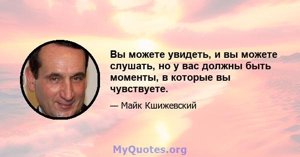 Вы можете увидеть, и вы можете слушать, но у вас должны быть моменты, в которые вы чувствуете.