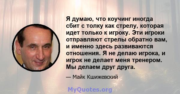 Я думаю, что коучинг иногда сбит с толку как стрелу, которая идет только к игроку. Эти игроки отправляют стрелы обратно вам, и именно здесь развиваются отношения. Я не делаю игрока, и игрок не делает меня тренером. Мы