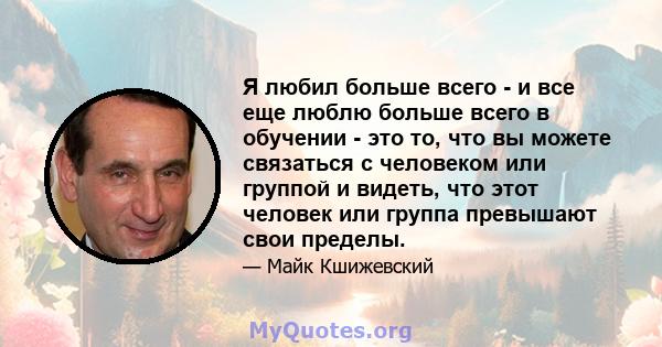 Я любил больше всего - и все еще люблю больше всего в обучении - это то, что вы можете связаться с человеком или группой и видеть, что этот человек или группа превышают свои пределы.