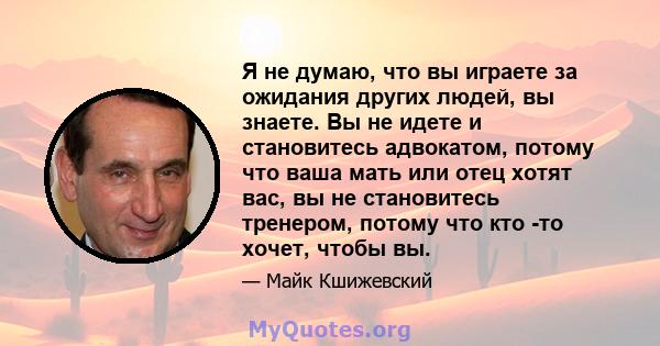 Я не думаю, что вы играете за ожидания других людей, вы знаете. Вы не идете и становитесь адвокатом, потому что ваша мать или отец хотят вас, вы не становитесь тренером, потому что кто -то хочет, чтобы вы.