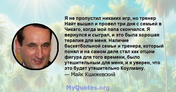 Я не пропустил никаких игр, но тренер Найт вышел и провел три дня с семьей в Чикаго, когда мой папа скончался. Я вернулся и сыграл, и это была хорошая терапия для меня. Наличие баскетбольной семьи и тренера, который