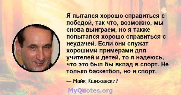 Я пытался хорошо справиться с победой, так что, возможно, мы снова выиграем, но я также попытался хорошо справиться с неудачей. Если они служат хорошими примерами для учителей и детей, то я надеюсь, что это был бы вклад 