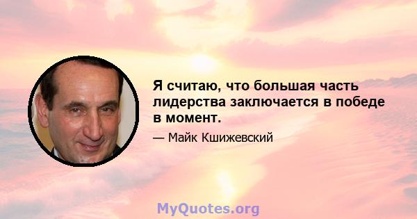 Я считаю, что большая часть лидерства заключается в победе в момент.