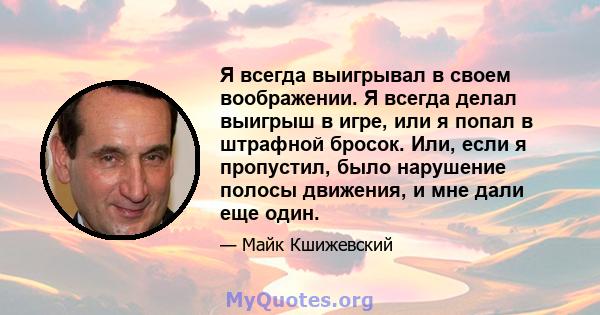 Я всегда выигрывал в своем воображении. Я всегда делал выигрыш в игре, или я попал в штрафной бросок. Или, если я пропустил, было нарушение полосы движения, и мне дали еще один.