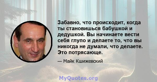 Забавно, что происходит, когда ты становишься бабушкой и дедушкой. Вы начинаете вести себя глупо и делаете то, что вы никогда не думали, что делаете. Это потрясающе.