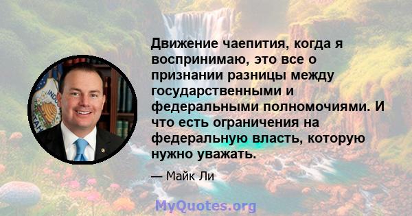 Движение чаепития, когда я воспринимаю, это все о признании разницы между государственными и федеральными полномочиями. И что есть ограничения на федеральную власть, которую нужно уважать.