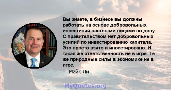 Вы знаете, в бизнесе вы должны работать на основе добровольных инвестиций частными лицами по делу. С правительством нет добровольных усилий по инвестированию капитала. Это просто взято и инвестировано. И такая же