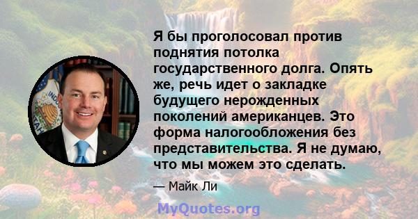 Я бы проголосовал против поднятия потолка государственного долга. Опять же, речь идет о закладке будущего нерожденных поколений американцев. Это форма налогообложения без представительства. Я не думаю, что мы можем это