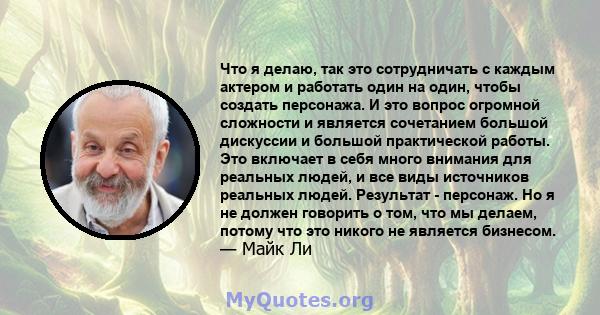 Что я делаю, так это сотрудничать с каждым актером и работать один на один, чтобы создать персонажа. И это вопрос огромной сложности и является сочетанием большой дискуссии и большой практической работы. Это включает в