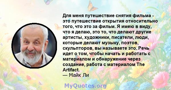 Для меня путешествие снятия фильма - это путешествие открытия относительно того, что это за фильм. Я имею в виду, что я делаю, это то, что делают другие артисты, художники, писатели, люди, которые делают музыку, поэтов, 