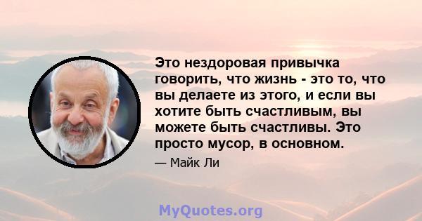 Это нездоровая привычка говорить, что жизнь - это то, что вы делаете из этого, и если вы хотите быть счастливым, вы можете быть счастливы. Это просто мусор, в основном.