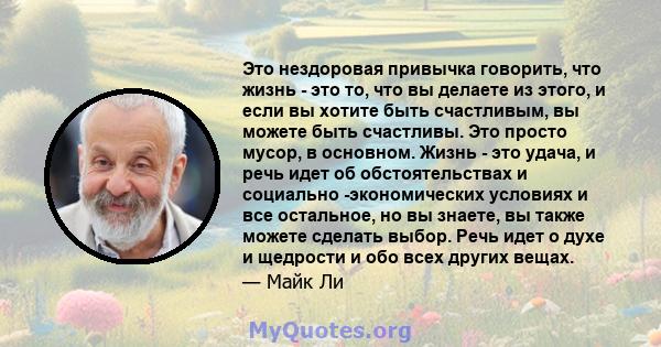 Это нездоровая привычка говорить, что жизнь - это то, что вы делаете из этого, и если вы хотите быть счастливым, вы можете быть счастливы. Это просто мусор, в основном. Жизнь - это удача, и речь идет об обстоятельствах