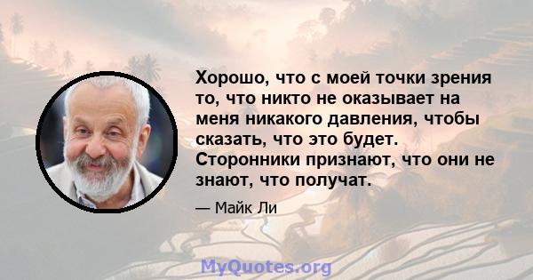 Хорошо, что с моей точки зрения то, что никто не оказывает на меня никакого давления, чтобы сказать, что это будет. Сторонники признают, что они не знают, что получат.