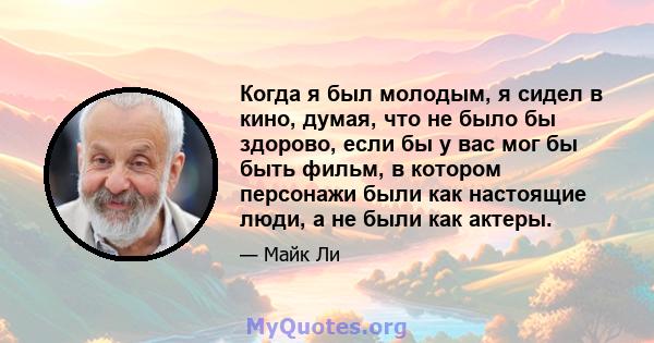 Когда я был молодым, я сидел в кино, думая, что не было бы здорово, если бы у вас мог бы быть фильм, в котором персонажи были как настоящие люди, а не были как актеры.