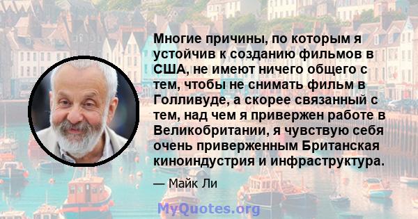 Многие причины, по которым я устойчив к созданию фильмов в США, не имеют ничего общего с тем, чтобы не снимать фильм в Голливуде, а скорее связанный с тем, над чем я привержен работе в Великобритании, я чувствую себя