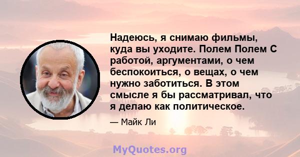 Надеюсь, я снимаю фильмы, куда вы уходите. Полем Полем С работой, аргументами, о чем беспокоиться, о вещах, о чем нужно заботиться. В этом смысле я бы рассматривал, что я делаю как политическое.