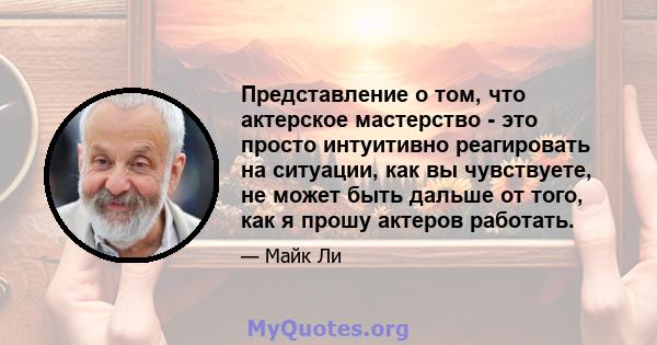 Представление о том, что актерское мастерство - это просто интуитивно реагировать на ситуации, как вы чувствуете, не может быть дальше от того, как я прошу актеров работать.