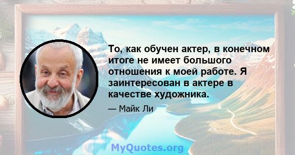 То, как обучен актер, в конечном итоге не имеет большого отношения к моей работе. Я заинтересован в актере в качестве художника.