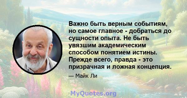 Важно быть верным событиям, но самое главное - добраться до сущности опыта. Не быть увязшим академическим способом понятием истины. Прежде всего, правда - это призрачная и ложная концепция.