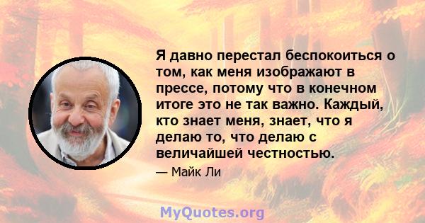 Я давно перестал беспокоиться о том, как меня изображают в прессе, потому что в конечном итоге это не так важно. Каждый, кто знает меня, знает, что я делаю то, что делаю с величайшей честностью.