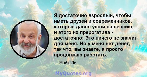 Я достаточно взрослый, чтобы иметь друзей и современников, которые давно ушли на пенсию, и этого их прерогатива - достаточно; Это ничего не значит для меня. Но у меня нет денег, так что, вы знаете, я просто продолжаю