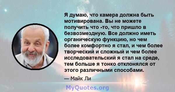 Я думаю, что камера должна быть мотивирована. Вы не можете получить что -то, что пришло в безвозмездную. Все должно иметь органическую функцию, но чем более комфортно я стал, и чем более творческий и сложный и чем более 