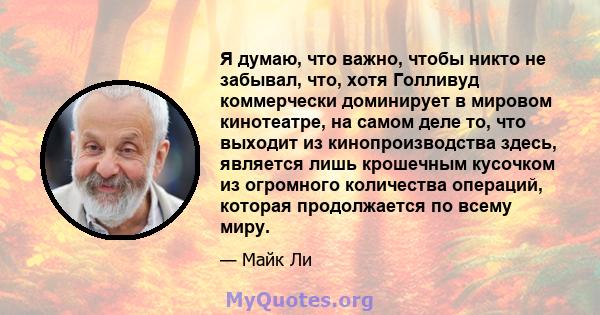 Я думаю, что важно, чтобы никто не забывал, что, хотя Голливуд коммерчески доминирует в мировом кинотеатре, на самом деле то, что выходит из кинопроизводства здесь, является лишь крошечным кусочком из огромного