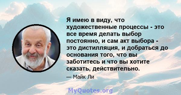 Я имею в виду, что художественные процессы - это все время делать выбор постоянно, и сам акт выбора - это дистилляция, и добраться до основания того, что вы заботитесь и что вы хотите сказать, действительно.