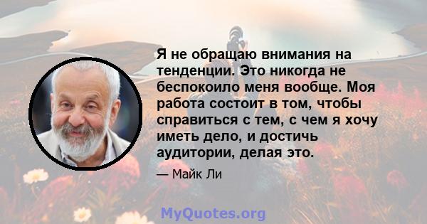 Я не обращаю внимания на тенденции. Это никогда не беспокоило меня вообще. Моя работа состоит в том, чтобы справиться с тем, с чем я хочу иметь дело, и достичь аудитории, делая это.