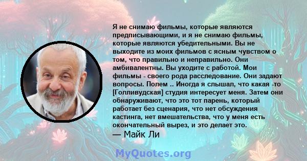 Я не снимаю фильмы, которые являются предписывающими, и я не снимаю фильмы, которые являются убедительными. Вы не выходите из моих фильмов с ясным чувством о том, что правильно и неправильно. Они амбивалентны. Вы