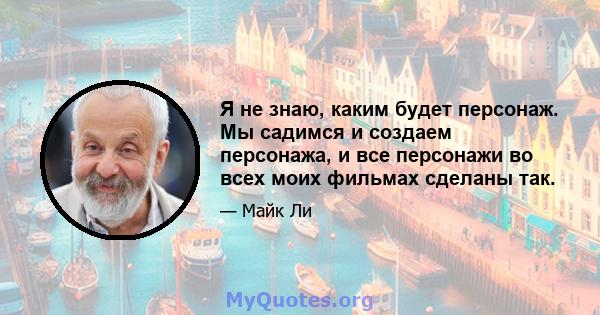 Я не знаю, каким будет персонаж. Мы садимся и создаем персонажа, и все персонажи во всех моих фильмах сделаны так.