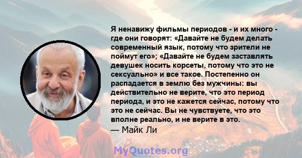 Я ненавижу фильмы периодов - и их много - где они говорят: «Давайте не будем делать современный язык, потому что зрители не поймут его»; «Давайте не будем заставлять девушек носить корсеты, потому что это не сексуально» 