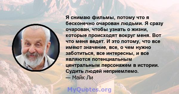 Я снимаю фильмы, потому что я бесконечно очарован людьми. Я сразу очарован, чтобы узнать о жизни, которые происходят вокруг меня. Вот что меня ведет. И это потому, что все имеют значение, все, о чем нужно заботиться,