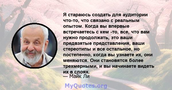 Я стараюсь создать для аудитории что-то, что связано с реальным опытом. Когда вы впервые встречаетесь с кем -то, все, что вам нужно продолжать, это ваши предвзятые представления, ваши стереотипы и все остальное, но