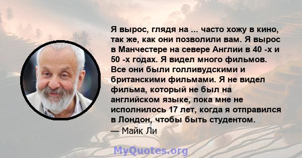 Я вырос, глядя на ... часто хожу в кино, так же, как они позволили вам. Я вырос в Манчестере на севере Англии в 40 -х и 50 -х годах. Я видел много фильмов. Все они были голливудскими и британскими фильмами. Я не видел