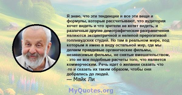 Я знаю, что эти тенденции и все эти вещи и формулы, которые рассчитывают, что аудитория хочет видеть и что зрители не хотят видеть, и различные другие демографические разграничения являются эксцентричной и нелепой