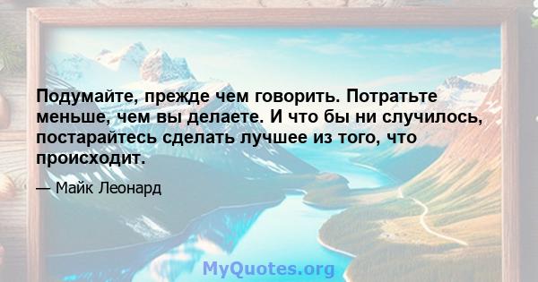 Подумайте, прежде чем говорить. Потратьте меньше, чем вы делаете. И что бы ни случилось, постарайтесь сделать лучшее из того, что происходит.