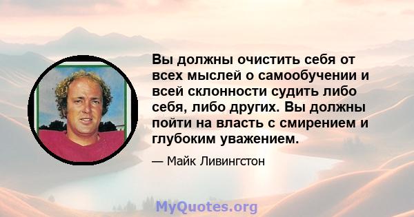 Вы должны очистить себя от всех мыслей о самообучении и всей склонности судить либо себя, либо других. Вы должны пойти на власть с смирением и глубоким уважением.