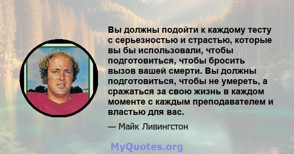 Вы должны подойти к каждому тесту с серьезностью и страстью, которые вы бы использовали, чтобы подготовиться, чтобы бросить вызов вашей смерти. Вы должны подготовиться, чтобы не умереть, а сражаться за свою жизнь в