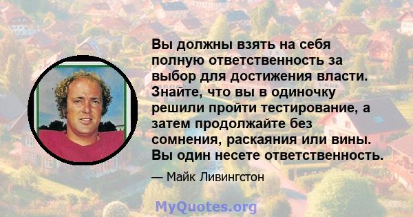 Вы должны взять на себя полную ответственность за выбор для достижения власти. Знайте, что вы в одиночку решили пройти тестирование, а затем продолжайте без сомнения, раскаяния или вины. Вы один несете ответственность.