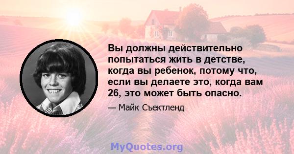 Вы должны действительно попытаться жить в детстве, когда вы ребенок, потому что, если вы делаете это, когда вам 26, это может быть опасно.