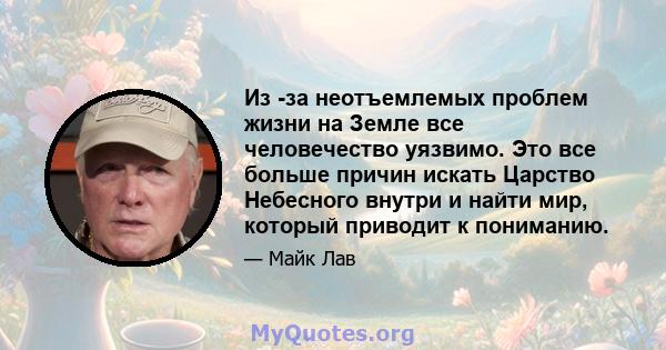 Из -за неотъемлемых проблем жизни на Земле все человечество уязвимо. Это все больше причин искать Царство Небесного внутри и найти мир, который приводит к пониманию.