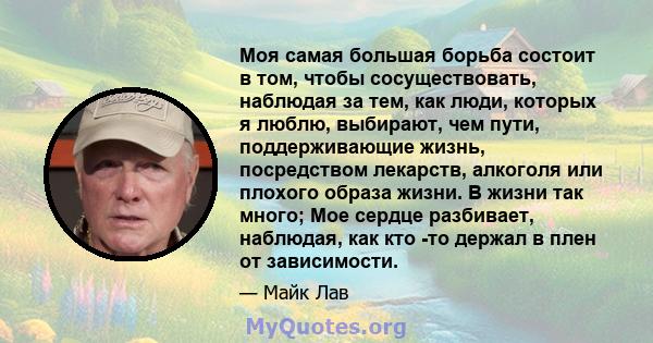 Моя самая большая борьба состоит в том, чтобы сосуществовать, наблюдая за тем, как люди, которых я люблю, выбирают, чем пути, поддерживающие жизнь, посредством лекарств, алкоголя или плохого образа жизни. В жизни так