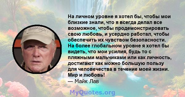 На личном уровне я хотел бы, чтобы мои близкие знали, что я всегда делал все возможное, чтобы продемонстрировать свою любовь, и усердно работал, чтобы обеспечить их чувством безопасности. На более глобальном уровне я