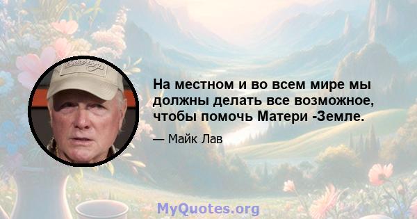 На местном и во всем мире мы должны делать все возможное, чтобы помочь Матери -Земле.