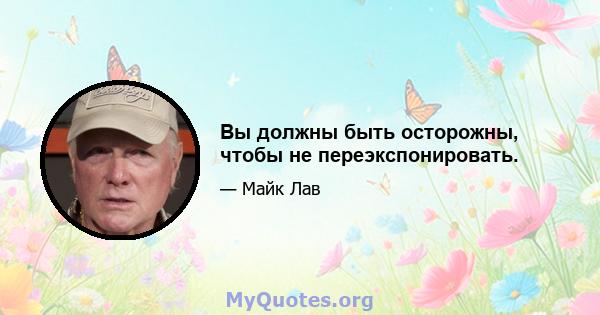 Вы должны быть осторожны, чтобы не переэкспонировать.