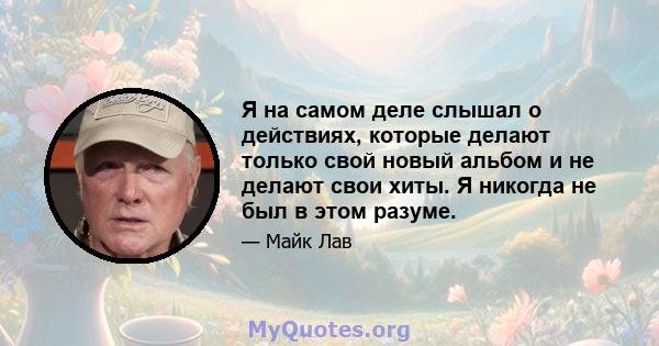 Я на самом деле слышал о действиях, которые делают только свой новый альбом и не делают свои хиты. Я никогда не был в этом разуме.