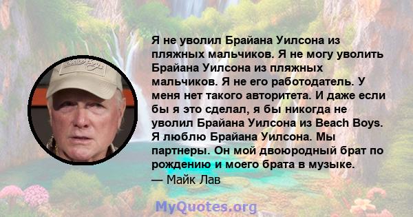 Я не уволил Брайана Уилсона из пляжных мальчиков. Я не могу уволить Брайана Уилсона из пляжных мальчиков. Я не его работодатель. У меня нет такого авторитета. И даже если бы я это сделал, я бы никогда не уволил Брайана