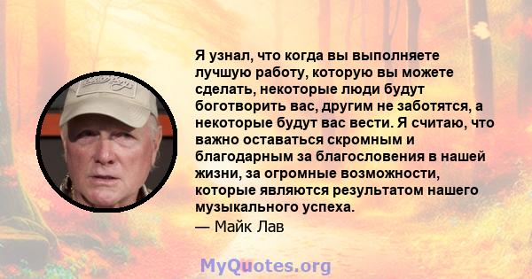 Я узнал, что когда вы выполняете лучшую работу, которую вы можете сделать, некоторые люди будут боготворить вас, другим не заботятся, а некоторые будут вас вести. Я считаю, что важно оставаться скромным и благодарным за 