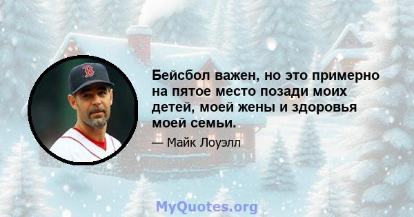 Бейсбол важен, но это примерно на пятое место позади моих детей, моей жены и здоровья моей семьи.